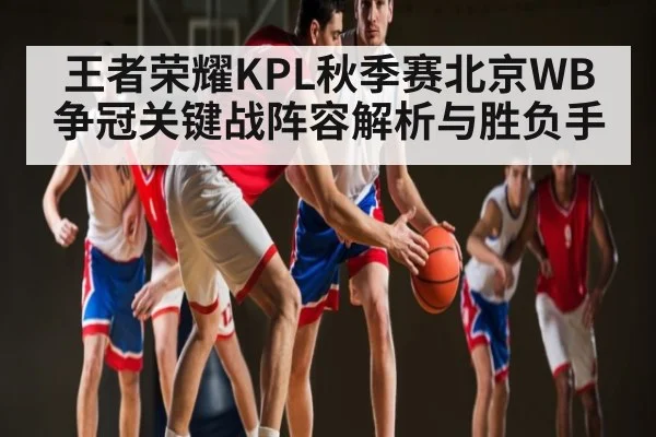王者荣耀KPL秋季赛北京WB争冠关键战阵容解析与胜负手(Starrysky Sports)