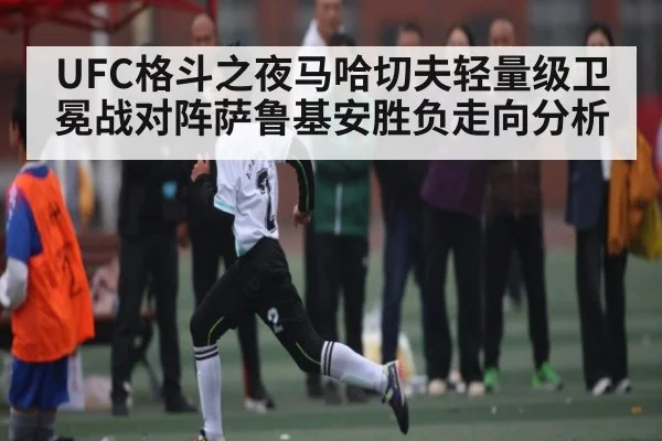 UFC格斗之夜马哈切夫轻量级卫冕战对阵萨鲁基安胜负走向分析