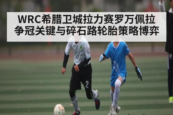 WRC希腊卫城拉力赛罗万佩拉争冠关键与碎石路轮胎策略博弈