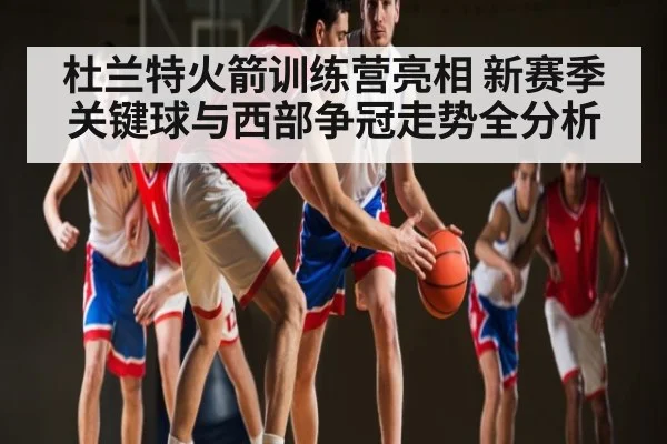 杜兰特火箭训练营亮相 新赛季关键球与西部争冠走势全分析