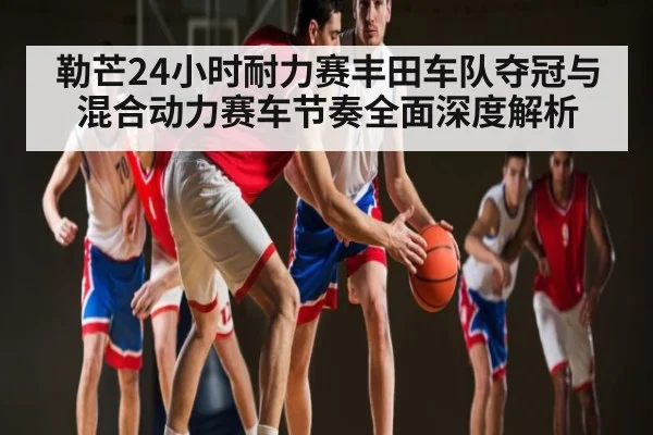 勒芒24小时耐力赛丰田车队夺冠与混合动力赛车节奏全面深度解析