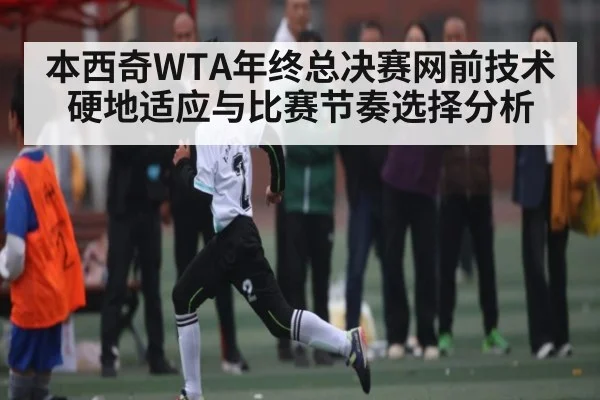 本西奇WTA年终总决赛网前技术硬地适应与比赛节奏选择分析