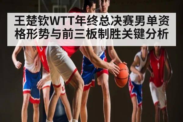 王楚钦WTT年终总决赛男单资格形势与前三板制胜关键分析